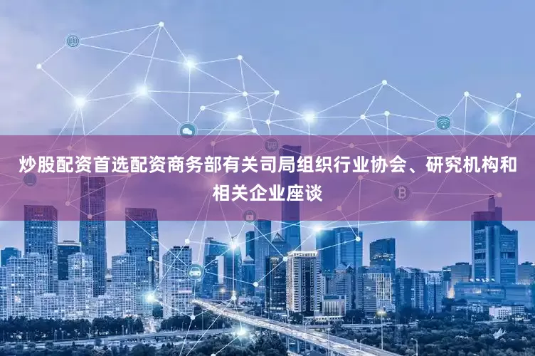 炒股配资首选配资商务部有关司局组织行业协会、研究机构和相关企业座谈