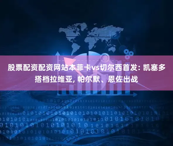 股票配资配资网站本菲卡vs切尔西首发: 凯塞多搭档拉维亚, 帕尔默、恩佐出战