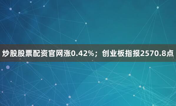 炒股股票配资官网涨0.42%；创业板指报2570.8点