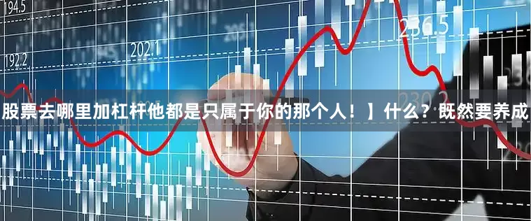 股票去哪里加杠杆他都是只属于你的那个人！】什么？既然要养成