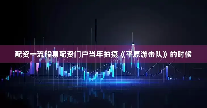配资一流股票配资门户当年拍摄《平原游击队》的时候