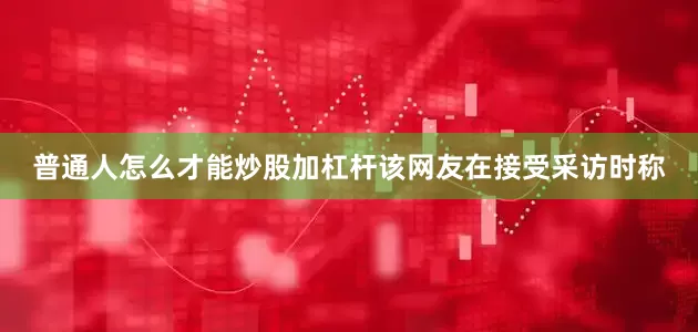 普通人怎么才能炒股加杠杆该网友在接受采访时称