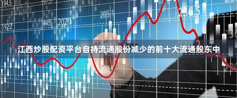 江西炒股配资平台自持流通股份减少的前十大流通股东中