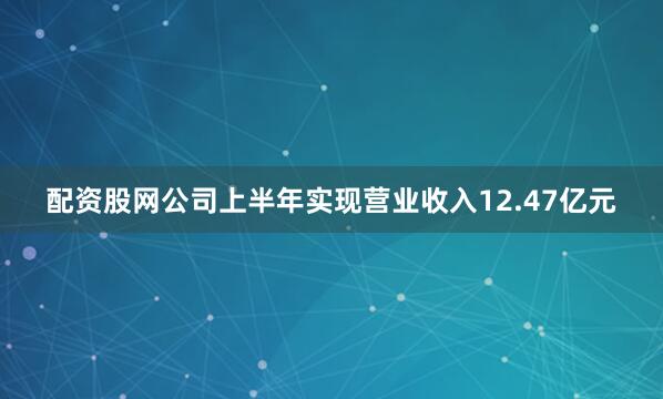 配资股网公司上半年实现营业收入12.47亿元
