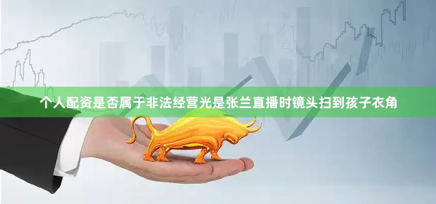个人配资是否属于非法经营光是张兰直播时镜头扫到孩子衣角